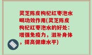 灵芝陈皮枸杞红枣泡水喝功效作用(灵芝陈皮枸杞红枣泡水的好处：增强免疫力，滋补身体，提高健康水平)