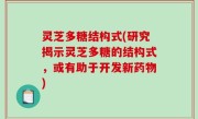 灵芝多糖结构式(研究揭示灵芝多糖的结构式，或有助于开发新药物)