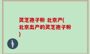 灵芝孢子粉 北京产(北京出产的灵芝孢子粉)
