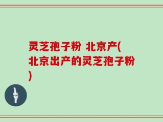 灵芝孢子粉 北京产(北京出产的灵芝孢子粉)