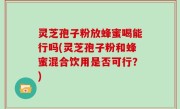 灵芝孢子粉放蜂蜜喝能行吗(灵芝孢子粉和蜂蜜混合饮用是否可行？)