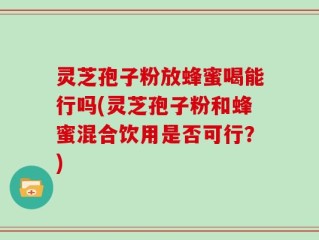 灵芝孢子粉放蜂蜜喝能行吗(灵芝孢子粉和蜂蜜混合饮用是否可行？)