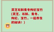 灵芝石斛麦冬枸杞玉竹(灵芝、石斛、麦冬、枸杞、玉竹，一起养生的秘诀！)