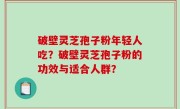 破壁灵芝孢子粉年轻人吃？破壁灵芝孢子粉的功效与适合人群？