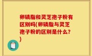 卵磷脂和灵芝孢子粉有区别吗(卵磷脂与灵芝孢子粉的区别是什么？)