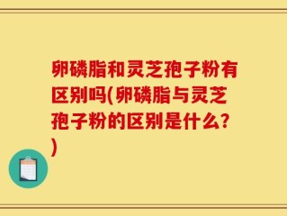 卵磷脂和灵芝孢子粉有区别吗(卵磷脂与灵芝孢子粉的区别是什么？)