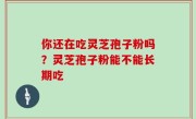 你还在吃灵芝孢子粉吗？灵芝孢子粉能不能长期吃