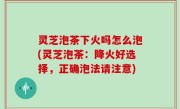 灵芝泡茶下火吗怎么泡(灵芝泡茶：降火好选择，正确泡法请注意)