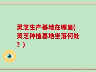 灵芝生产基地在哪里(灵芝种植基地坐落何处？)
