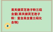 易天健灵芝孢子粉三萜含量(易天健灵芝孢子粉：富含高含量三萜化合物)