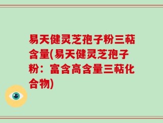 易天健灵芝孢子粉三萜含量(易天健灵芝孢子粉：富含高含量三萜化合物)