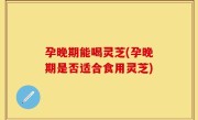 孕晚期能喝灵芝(孕晚期是否适合食用灵芝)