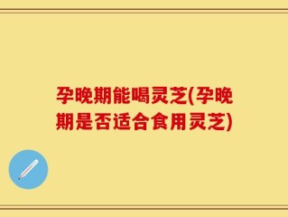 孕晚期能喝灵芝(孕晚期是否适合食用灵芝)