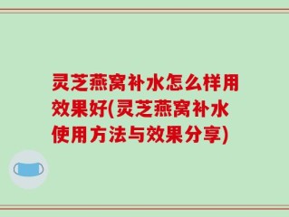 灵芝燕窝补水怎么样用效果好(灵芝燕窝补水使用方法与效果分享)