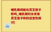哺乳期间能吃灵芝孢子粉吗_哺乳期妇女食用灵芝孢子粉的适宜性探讨)