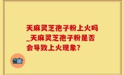 天麻灵芝孢子粉上火吗_天麻灵芝孢子粉是否会导致上火现象？