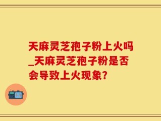 天麻灵芝孢子粉上火吗_天麻灵芝孢子粉是否会导致上火现象？