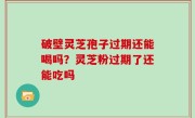 破壁灵芝孢子过期还能喝吗？灵芝粉过期了还能吃吗