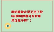 胆切除能吃灵芝孢子粉吗(胆切除者可否食用灵芝孢子粉？)