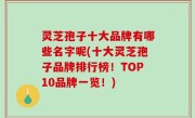 灵芝孢子十大品牌有哪些名字呢(十大灵芝孢子品牌排行榜！TOP10品牌一览！)
