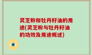 灵芝粉和牡丹籽油的用途(灵芝粉与牡丹籽油的功效及用途概述)