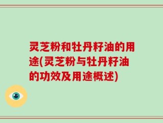 灵芝粉和牡丹籽油的用途(灵芝粉与牡丹籽油的功效及用途概述)