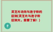 灵芝片功效与孢子粉的区别(灵芝片与孢子粉区别大，需要了解！)
