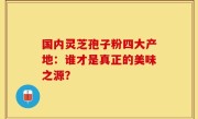 国内灵芝孢子粉四大产地：谁才是真正的美味之源？