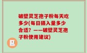破壁灵芝孢子粉每天吃多少(每日摄入量多少合适？——破壁灵芝孢子粉使用建议)