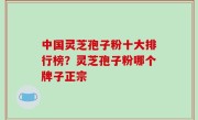 中国灵芝孢子粉十大排行榜？灵芝孢子粉哪个牌子正宗
