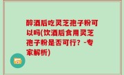 醉酒后吃灵芝孢子粉可以吗(饮酒后食用灵芝孢子粉是否可行？-专家解析)