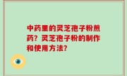 中药里的灵芝孢子粉煎药？灵芝孢子粉的制作和使用方法？
