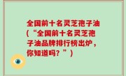 全国前十名灵芝孢子油(“全国前十名灵芝孢子油品牌排行榜出炉，你知道吗？”)