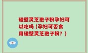 碰壁灵芝孢子粉孕妇可以吃吗 (孕妇可否食用碰壁灵芝孢子粉？)