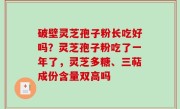 破壁灵芝孢子粉长吃好吗？灵芝孢子粉吃了一年了，灵芝多糖、三萜成份含量双高吗
