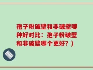 孢子粉破壁和非破壁哪种好对比：孢子粉破壁和非破壁哪个更好？)