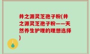 井之源灵芝孢子粉(井之源灵芝孢子粉——天然养生护理的理想选择)