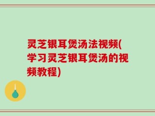 灵芝银耳煲汤法视频(学习灵芝银耳煲汤的视频教程)