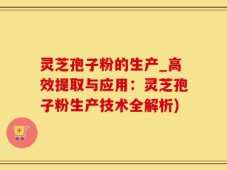 灵芝孢子粉的生产_高效提取与应用：灵芝孢子粉生产技术全解析)
