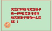 灵芝打碎粉与灵芝孢子粉一样吗(灵芝打碎粉和灵芝孢子粉有什么区别？)