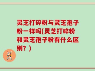 灵芝打碎粉与灵芝孢子粉一样吗(灵芝打碎粉和灵芝孢子粉有什么区别？)