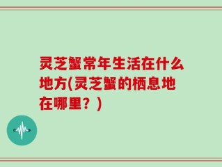 灵芝蟹常年生活在什么地方(灵芝蟹的栖息地在哪里？)