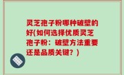 灵芝孢子粉哪种破壁的好(如何选择优质灵芝孢子粉：破壁方法重要还是品质关键？)