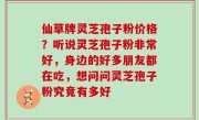 仙草牌灵芝孢子粉价格？听说灵芝孢子粉非常好，身边的好多朋友都在吃，想问问灵芝孢子粉究竟有多好