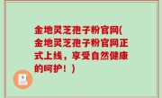 金地灵芝孢子粉官网(金地灵芝孢子粉官网正式上线，享受自然健康的呵护！)