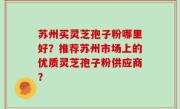 苏州买灵芝孢子粉哪里好？推荐苏州市场上的优质灵芝孢子粉供应商？