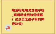 喝酒呕吐喝灵芝孢子粉_喝酒呕吐后如何缓解？试试灵芝孢子粉的神奇功效)