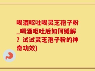喝酒呕吐喝灵芝孢子粉_喝酒呕吐后如何缓解？试试灵芝孢子粉的神奇功效)