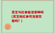 灵芝与红参能泡茶喝吗(灵芝和红参可泡茶饮用吗？)