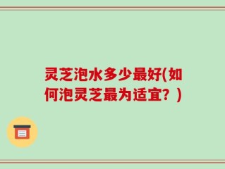 灵芝泡水多少最好(如何泡灵芝最为适宜？)